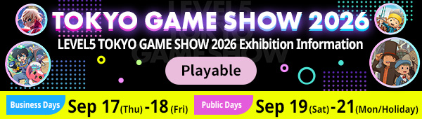 TOKYO GAME SHOW 2026 LEVEL5 TOKYO GAME SHOW 2026 Exhibition Information Playable Tietles Buisiness Days: Sep.17(Thu) - 18(Fri) Public Days: Sep.19(sat) - 21(Mon / Holiday)