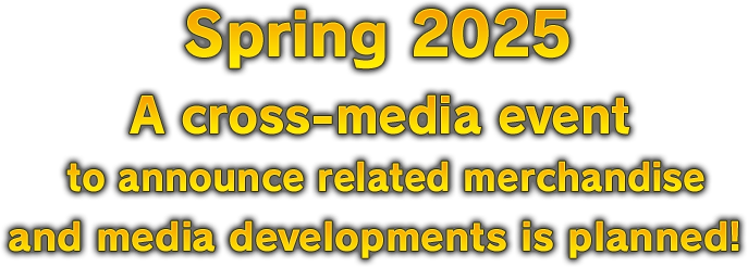 Spring 2025 A cross-media event to announce related merchandise and media developments is planned!
