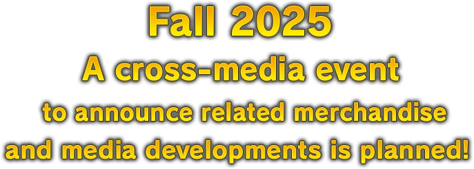 Fall 2025 A cross-media event to announce related merchandise and media developments is planned!